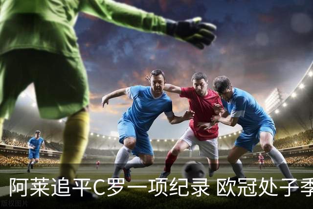 阿莱追平C罗一项纪录 欧冠处子季6场10球历史第一